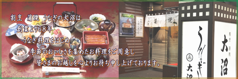 割烹 蒲焼 うなぎの大沼は　創業より６８年　うなぎ料理をはじめ　季節のおいしさを集めたお料理をご用意し　皆さまのお越しを心よりお待ち申し上げております。
